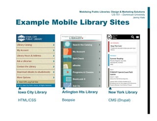 Example Mobile Library Sites
▲
Iowa City Library
HTML/CSS
▲
Arlington Hts Library
Boopsie
▲
New York Library
CMS (Drupal)
Mobilizing Public Libraries: Design & Marketing Solutions
LIS 701 – Dominican University
Jenny Hale
 