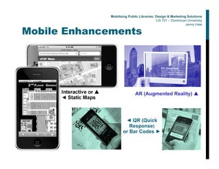 Mobile Enhancements
Interactive or ▲
◄ Static Maps
AR (Augmented Reality) ▲
◄ QR (Quick
Response)
or Bar Codes ►
Mobilizing Public Libraries: Design & Marketing Solutions
LIS 701 – Dominican University
Jenny Hale
 