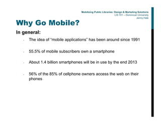 Why Go Mobile?
In general:
• The idea of “mobile applications” has been around since 1991
• 55.5% of mobile subscribers own a smartphone
• About 1.4 billion smartphones will be in use by the end 2013
• 56% of the 85% of cellphone owners access the web on their
phones
Mobilizing Public Libraries: Design & Marketing Solutions
LIS 701 – Dominican University
Jenny Hale
 