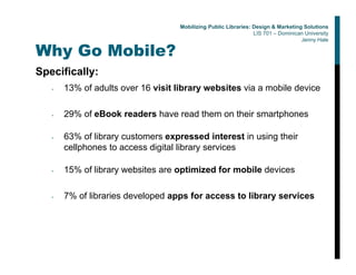 Why Go Mobile?
Specifically:
• 13% of adults over 16 visit library websites via a mobile device
• 29% of eBook readers have read them on their smartphones
• 63% of library customers expressed interest in using their
cellphones to access digital library services
• 15% of library websites are optimized for mobile devices
• 7% of libraries developed apps for access to library services
Mobilizing Public Libraries: Design & Marketing Solutions
LIS 701 – Dominican University
Jenny Hale
 