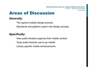 Areas of Discussion
Generally:
• The typical (mobile) design process
• Standards and patterns used in the design process
Specifically:
• How public libraries organize their mobile content
• Tools public libraries use to go mobile
• Library-specific mobile enhancements
Mobilizing Public Libraries: Design & Marketing Solutions
LIS 701 – Dominican University
Jenny Hale
 