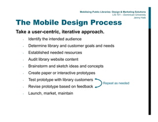 The Mobile Design Process
Take a user-centric, iterative approach.
• Identify the intended audience
• Determine library and customer goals and needs
• Established needed resources
• Audit library website content
• Brainstorm and sketch ideas and concepts
• Create paper or interactive prototypes
• Test prototype with library customers
• Revise prototype based on feedback
• Launch, market, maintain
Repeat as needed
Mobilizing Public Libraries: Design & Marketing Solutions
LIS 701 – Dominican University
Jenny Hale
 