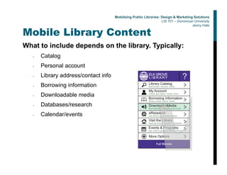 Mobile Library Content
What to include depends on the library. Typically:
• Catalog
• Personal account
• Library address/contact info
• Borrowing information
• Downloadable media
• Databases/research
• Calendar/events
Mobilizing Public Libraries: Design & Marketing Solutions
LIS 701 – Dominican University
Jenny Hale
 
