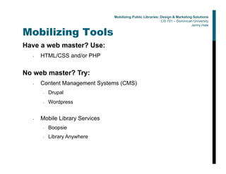 Mobilizing Tools
Have a web master? Use:
• HTML/CSS and/or PHP
No web master? Try:
• Content Management Systems (CMS)
• Drupal
• Wordpress
• Mobile Library Services
• Boopsie
• Library Anywhere
Mobilizing Public Libraries: Design & Marketing Solutions
LIS 701 – Dominican University
Jenny Hale
 