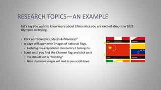 RESEARCH TOPICS—AN EXAMPLE
Let’s say you want to know more about China since you are excited about the 2021
Olympics in Beijing.
• Click on “Countries, States & Provinces”
• A page will open with images of national flags.
• Each flag has a caption for the country it belongs to.
• Scroll until you find the Chinese flag and click on it
• The default sort is “Trending”
• Note that more images will load as you scroll down
 