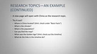 RESEARCH TOPICS—AN EXAMPLE
(CONTINUED)
• A new page will open with China as the research topic.
• Try it out!
• Where is China located? (Hint: check under “Basic Facts”)
• What is the climate?
• What is the population?
• Can you find the map?
• When was the Golden Age? (Hint: check out the timeline)
• What do the links in the timeline do?
 