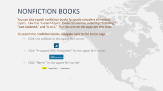 NONFICTION BOOKS
You can also search nonfiction books for grade schoolers on various
topics. Like the research topics, these can also be sorted by “Trending,”
“Last Updated,” and “A to Z.” The pictures on the page are also links.
To search the nonfiction books, navigate back to the home page:
• Click the sailboat in the upper left corner
• Click “Proquest SIRS Discoverer” in the upper left corner
• Click “Home” in the upper left corner
 