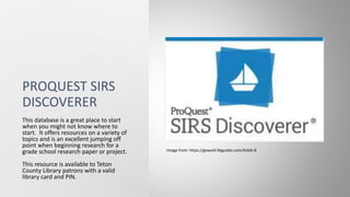 PROQUEST SIRS
DISCOVERER
This database is a great place to start
when you might not know where to
start. It offers resources on a variety of
topics and is an excellent jumping off
point when beginning research for a
grade school research paper or project.
This resource is available to Teton
County Library patrons with a valid
library card and PIN.
Image from: https://gowyld.libguides.com/KidsK-8
 