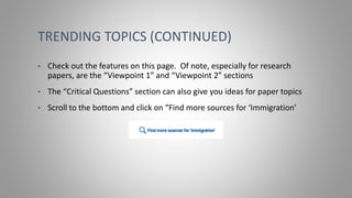 TRENDING TOPICS (CONTINUED)
• Check out the features on this page. Of note, especially for research
papers, are the “Viewpoint 1” and “Viewpoint 2” sections
• The “Critical Questions” section can also give you ideas for paper topics
• Scroll to the bottom and click on “Find more sources for ‘Immigration’
 