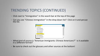 TRENDING TOPICS (CONTINUED)
• Click next to “Immigration” in the search bar at the top of the page
• Can you see “Chinese immigration” in the drop down list? Click on it and peruse
the list.
• What kind of source is “American Immigrants: Chinese Americans?” Is it available
in a different format?
• Be sure to check out the glossary and other sources at the bottom!
 