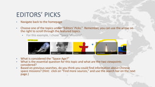 EDITORS’ PICKS
• Navigate back to the homepage
• Choose one of the topics under “Editors’ Picks.” Remember, you can use the arrow on
the right to scroll through the featured topics.
• For this example, I chose “Space Missions”
• What is considered the “Space Age?”
• What is the essential question for this topic and what are the two viewpoints
considered?
• Based on previous searches, do you think you could find information about Chinese
space missions? (Hint: click on “Find more sources,” and use the search bar on the next
page.)
 