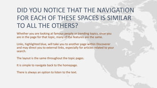 DID YOU NOTICE THAT THE NAVIGATION
FOR EACH OF THESE SPACES IS SIMILAR
TO ALL THE OTHERS?
Whether you are looking at famous people or trending topics, once you
are in the page for that topic, many of the features are the same.
Links, highlighted blue, will take you to another page within Discoverer
and may direct you to external links, especially for articles related to your
search.
The layout is the same throughout the topic pages.
It is simple to navigate back to the homepage.
There is always an option to listen to the text.
 