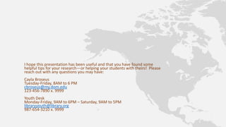 I hope this presentation has been useful and that you have found some
helpful tips for your research—or helping your students with theirs! Please
reach out with any questions you may have:
Cayla Broseus
Tuesday-Friday, 8AM to 6 PM
cbroseus@my.dom.edu
123-456-7890 x. 9999
Youth Desk
Monday-Friday, 9AM to 6PM – Saturday, 9AM to 5PM
libraryyouth@library.org
987-654-3210 x. 9999
 