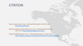 CITATION
Teton County Library. (n.d.). Retrieved December 10, 2021, from
http://www.tclib.org/.
Wyoming’s Online Library Resources. (n.d.). Retrieved December 10,
2021, from https://gowyld.libguides.com/?b=s.
ProQuest SIRS Discoverer. (n.d.). Retrieved December 12, 2021, from
https://explore.proquest.com/sirsdiscoverer/home?accountid=29653.
 