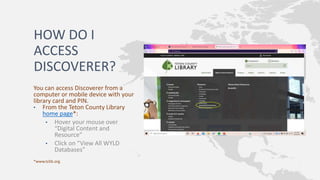 HOW DO I
ACCESS
DISCOVERER?
You can access Discoverer from a
computer or mobile device with your
library card and PIN.
• From the Teton County Library
home page*:
• Hover your mouse over
“Digital Content and
Resource”
• Click on “View All WYLD
Databases”
*www.tclib.org
 