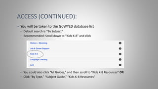 ACCESS (CONTINUED):
• You will be taken to the GoWYLD database list
• Default search is “By Subject”
• Recommended: Scroll down to “Kids K-8” and click
• You could also click “All Guides,” and then scroll to “Kids K-8 Resources” OR
• Click “By Type,” “Subject Guide,” “Kids K-8 Resources”
 