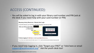 ACCESS (CONTINUED):
• You will be asked to log in with your library card number and PIN (ask at
the desk if you need help with your card number or PIN)
• If you need help logging in, click “forgot your PIN?” or “click here or email
support@wyldnetwork.org.” Ask the youth desk too!
• Library card number blacked out for patron privacy.
 