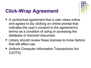 Click-Wrap Agreement  A contractual agreement that a user views online and agrees to (by clicking an online prompt that indicates the user’s consent to the agreement’s terms) as a condition of using or accessing the database or licensed resources. Library should review these licenses to know factors that will affect use Uniform Computer Information Transactions Act (UCITA) 