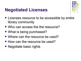 Negotiated Licenses Licenses resource to be accessible by entire library community Who can access the the resource? What is being purchased? Where can the resource be used? How can the resource be used? Negotiate basic rights 