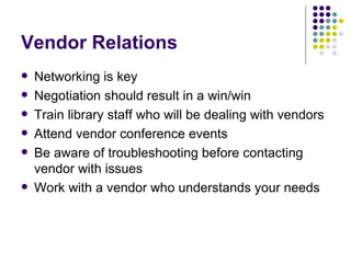 Vendor Relations Networking is key Negotiation should result in a win/win Train library staff who will be dealing with vendors Attend vendor conference events Be aware of troubleshooting before contacting vendor with issues Work with a vendor who understands your needs 
