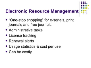 Electronic Resource Management “ One-stop shopping” for e-serials, print journals and free journals Administrative tasks License tracking Renewal alerts  Usage statistics & cost per use Can be costly 