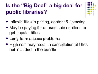 Is the “Big Deal” a big deal for public libraries? Inflexibilities in pricing, content & licensing May be paying for unused subscriptions to get popular titles Long-term access problems  High cost may result in cancellation of titles not included in the bundle 