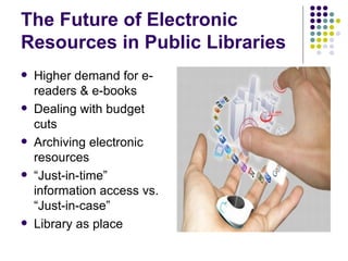 The Future of Electronic Resources in Public Libraries Higher demand for e-readers & e-books Dealing with budget cuts Archiving electronic resources “ Just-in-time” information access vs. “Just-in-case” Library as place 