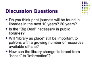 Discussion Questions Do you think print journals will be found in libraries in the next 10 years? 20 years? Is the “Big Deal” necessary in public libraries? Will “library as place” still be important to patrons with a growing number of resources available off-site? How can the library change its brand from “books” to “information”? 
