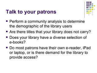 Talk to your patrons Perform a community analysis to determine the demographic of the library users Are there titles that your library does not carry? Does your library have a diverse selection of  e-books? Do most patrons have their own e-reader, iPad or laptop, or is there demand for the library to provide access? 