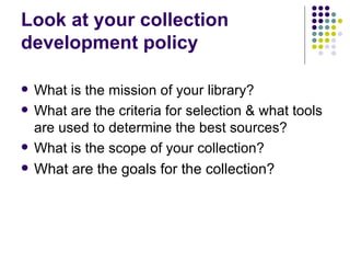 Look at your collection development policy What is the mission of your library? What are the criteria for selection & what tools are used to determine the best sources? What is the scope of your collection? What are the goals for the collection? 