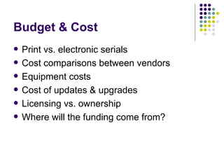Budget & Cost Print vs. electronic serials Cost comparisons between vendors Equipment costs Cost of updates & upgrades Licensing vs. ownership Where will the funding come from? 