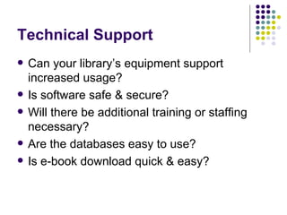 Technical Support Can your library’s equipment support increased usage? Is software safe & secure? Will there be additional training or staffing necessary? Are the databases easy to use? Is e-book download quick & easy? 