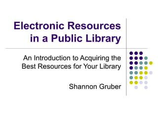 Electronic Resources in a Public Library An Introduction to Acquiring the Best Resources for Your Library Shannon Gruber 