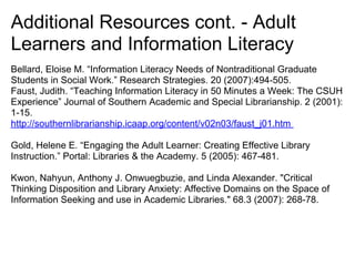 Additional Resources cont. - Adult
Learners and Information Literacy
Bellard, Eloise M. “Information Literacy Needs of Nontraditional Graduate
Students in Social Work.” Research Strategies. 20 (2007):494-505.
Faust, Judith. “Teaching Information Literacy in 50 Minutes a Week: The CSUH
Experience” Journal of Southern Academic and Special Librarianship. 2 (2001):
1-15.
http://southernlibrarianship.icaap.org/content/v02n03/faust_j01.htm

Gold, Helene E. “Engaging the Adult Learner: Creating Effective Library
Instruction.” Portal: Libraries & the Academy. 5 (2005): 467-481.

Kwon, Nahyun, Anthony J. Onwuegbuzie, and Linda Alexander. "Critical
Thinking Disposition and Library Anxiety: Affective Domains on the Space of
Information Seeking and use in Academic Libraries." 68.3 (2007): 268-78.
 