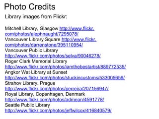 Photo Credits
Library images from Flickr:

Mitchell Library, Glasgow http://www.flickr.
com/photos/alephnaught/7295078/
Vancouver Library Square http://www.flickr.
com/photos/darrenstone/395110954/
Vancouver Public Library
http://www.flickr.com/photos/selva/90046278/
Roger Clark Memorial Library
http://www.flickr.com/photos/iamthebestartist/889772535/
Angkor Wat Library at Sunset
http://www.flickr.com/photos/stuckincustoms/533005659/
Strahov Library, Prague
http://www.flickr.com/photos/perreira/207156947/
Royal Library, Copenhagen, Denmark
http://www.flickr.com/photos/admean/4591778/
Seattle Public Library
http://www.flickr.com/photos/jeffwilcox/416840579/
 