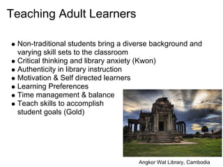 Teaching Adult Learners

 Non-traditional students bring a diverse background and
 varying skill sets to the classroom
 Critical thinking and library anxiety (Kwon)
 Authenticity in library instruction
 Motivation & Self directed learners
 Learning Preferences
 Time management & balance
 Teach skills to accomplish
 student goals (Gold)




                                     Angkor Wat Library, Cambodia
 