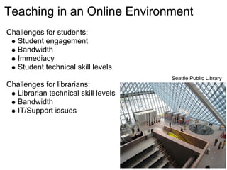 Teaching in an Online Environment
Challenges for students:
  Student engagement
  Bandwidth
  Immediacy
  Student technical skill levels
                                     Seattle Public Library
Challenges for librarians:
  Librarian technical skill levels
  Bandwidth
  IT/Support issues
 