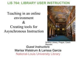 LIS 764: LIBRARY USER INSTRUCTION


 Teaching in an online
     environment
          &
   Creating tools for
Asynchronous Instruction

                           Strahov Library, Prague, Czech
                           Republic
             Guest Instructors
      Marisa Walstrum & Larissa Garcia
      National-Louis University Library
 