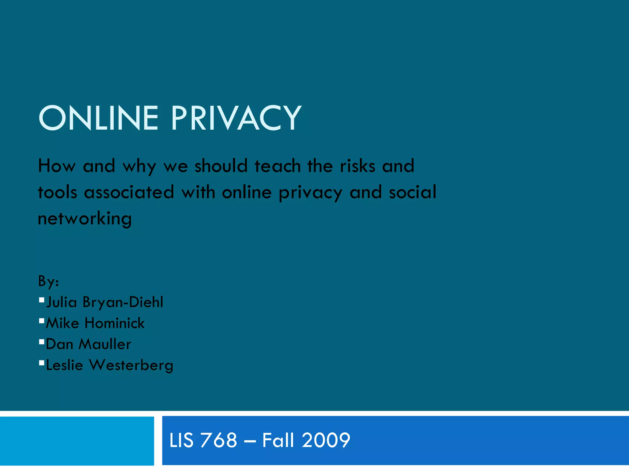 ONLINE PRIVACY LIS 768 – Fall 2009 How and why we should teach the risks and tools associated with online privacy and social networking By: Julia Bryan-Diehl Mike Hominick Dan Mauller Leslie Westerberg 