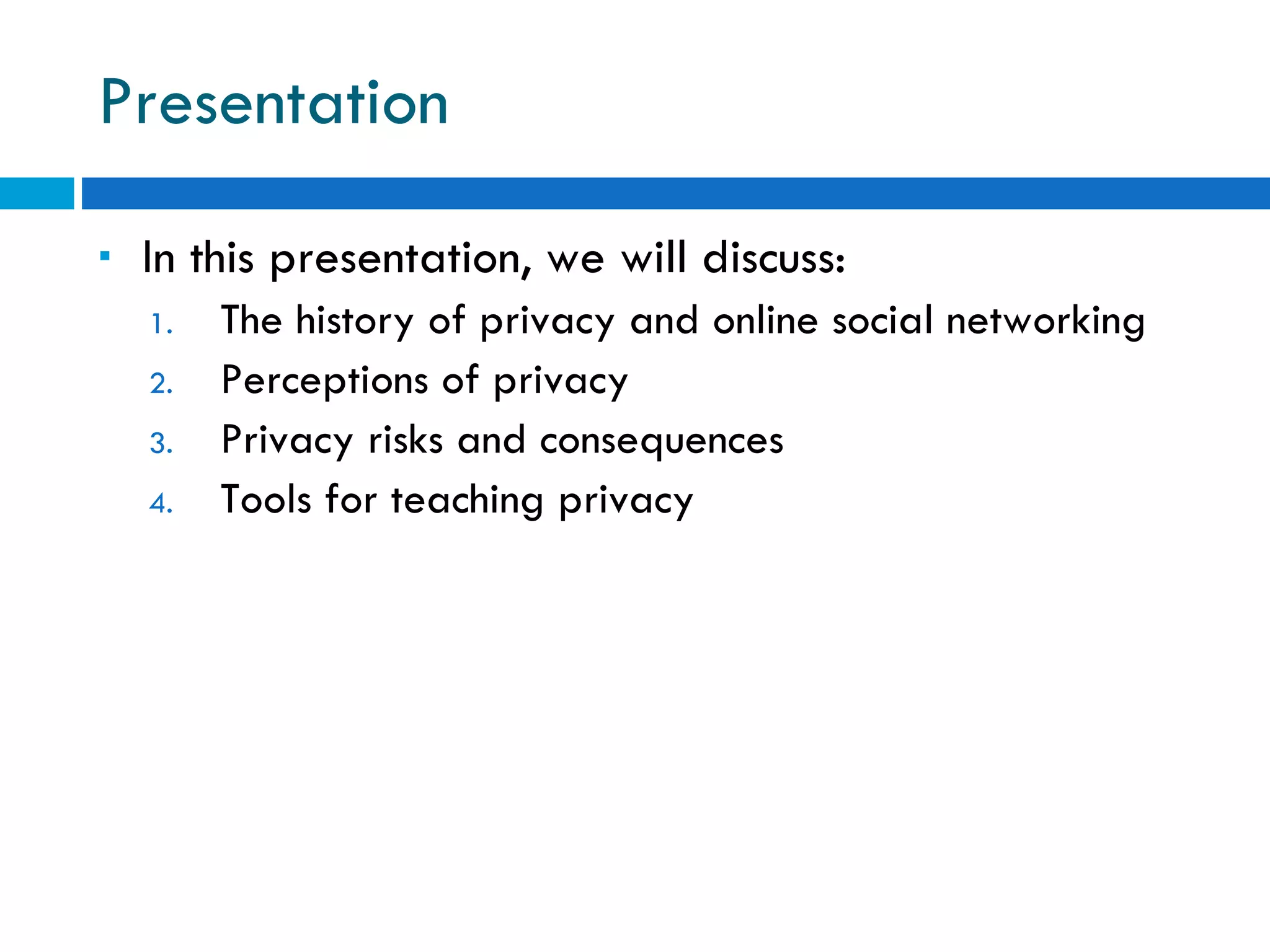 Presentation In this presentation, we will discuss: The history of privacy and online social networking Perceptions of privacy Privacy risks and consequences Tools for teaching privacy 