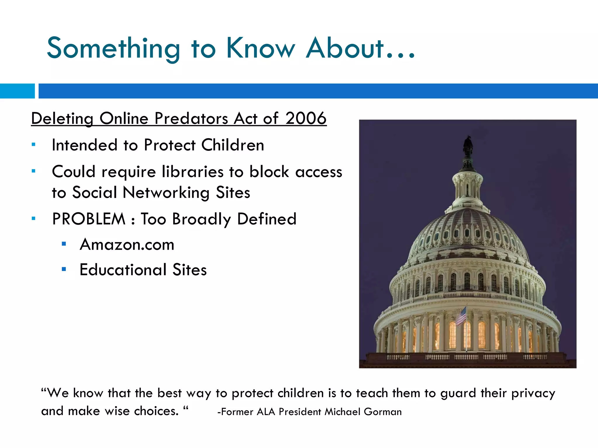 Something to Know About… Deleting Online Predators Act of 2006 Intended to Protect Children Could require libraries to block access to Social Networking Sites PROBLEM : Too Broadly Defined Amazon.com Educational Sites “ We know that the best way to protect children is to teach them to guard their privacy and make wise choices. “  -Former ALA President Michael Gorman 