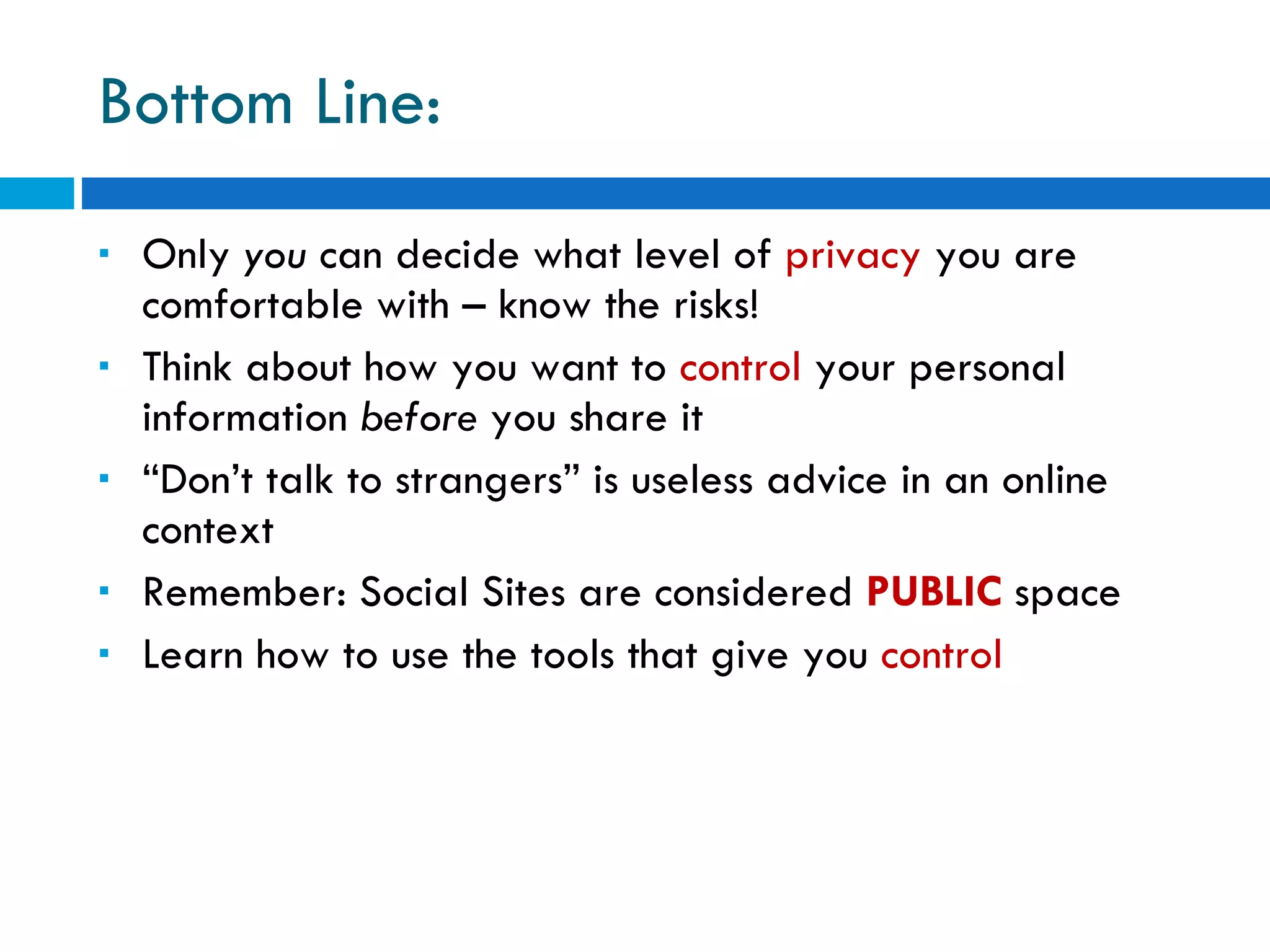 Bottom Line: Only  you  can decide what level of  privacy  you are comfortable with – know the risks! Think about how you want to  control  your personal information  before  you share it “ Don’t talk to strangers” is useless advice in an online context Remember: Social Sites are considered  PUBLIC  space Learn how to use the tools that give you  control 