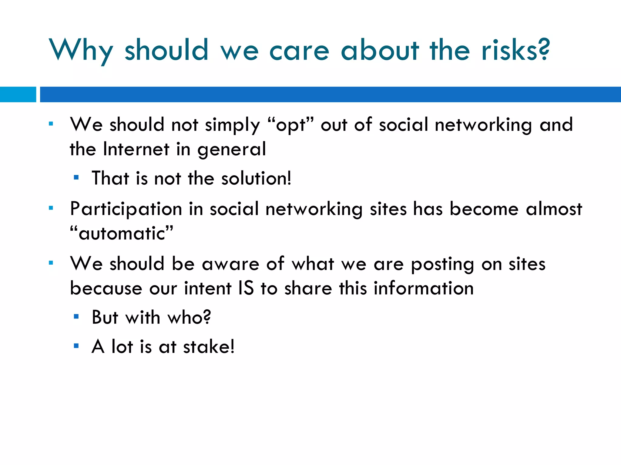 Why should we care about the risks? We should not simply “opt” out of social networking and the Internet in general That is not the solution! Participation in social networking sites has become almost “automatic” We should be aware of what we are posting on sites because our intent IS to share this information But with who? A lot is at stake! 