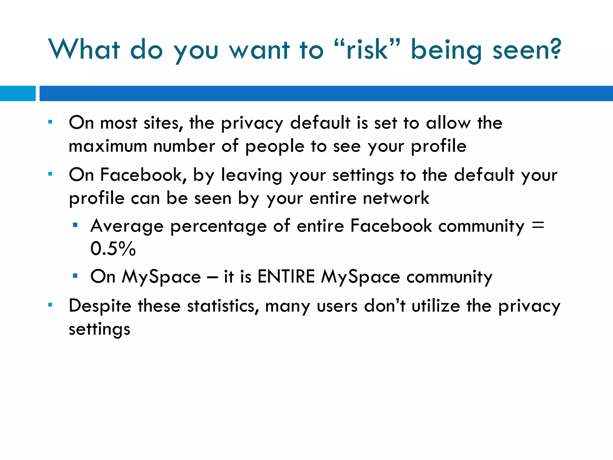 What do you want to “risk” being seen? On most sites, the privacy default is set to allow the maximum number of people to see your profile On Facebook, by leaving your settings to the default your profile can be seen by your entire network Average percentage of entire Facebook community = 0.5% On MySpace – it is ENTIRE MySpace community Despite these statistics, many users don’t utilize the privacy settings 
