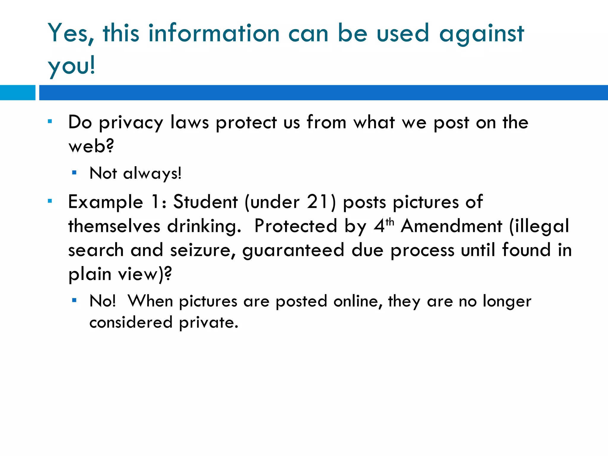 Yes, this information can be used against you! Do privacy laws protect us from what we post on the web? Not always! Example 1: Student (under 21) posts pictures of themselves drinking.  Protected by 4 th  Amendment (illegal search and seizure, guaranteed due process until found in plain view)?  No!  When pictures are posted online, they are no longer considered private. 