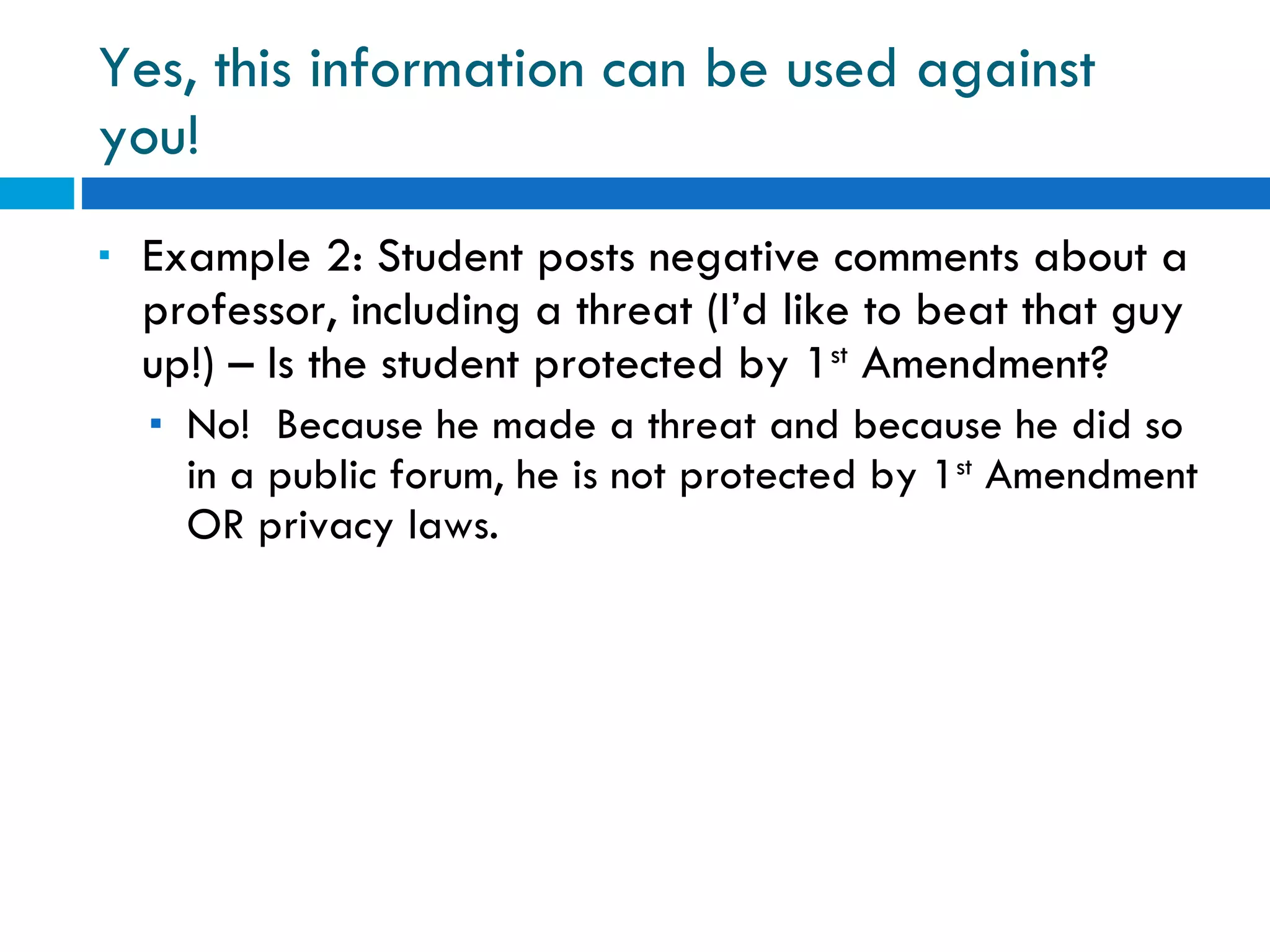 Yes, this information can be used against you! Example 2: Student posts negative comments about a professor, including a threat (I’d like to beat that guy up!) – Is the student protected by 1 st  Amendment? No!  Because he made a threat and because he did so in a public forum, he is not protected by 1 st  Amendment OR privacy laws. 