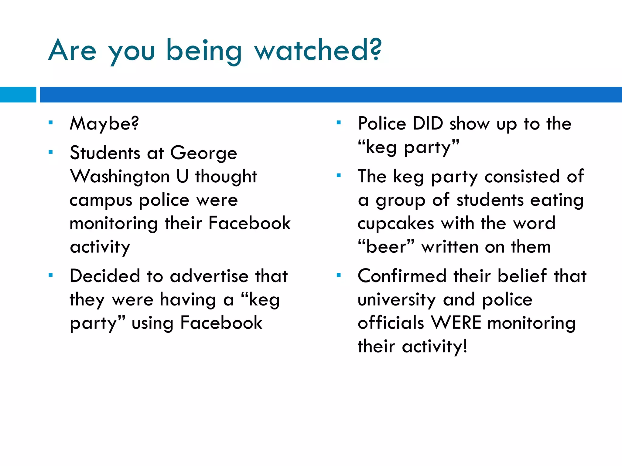 Are you being watched? Maybe? Students at George Washington U thought campus police were monitoring their Facebook activity Decided to advertise that they were having a “keg party” using Facebook  Police DID show up to the “keg party” The keg party consisted of a group of students eating cupcakes with the word “beer” written on them Confirmed their belief that university and police officials WERE monitoring their activity! 