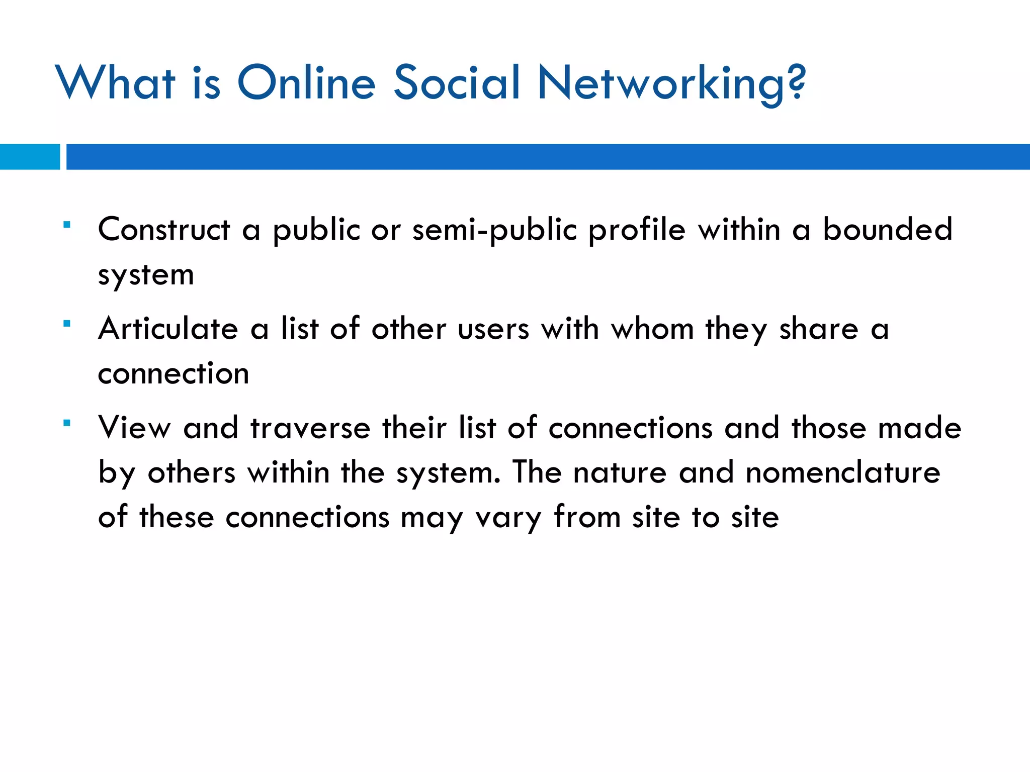 What is Online Social Networking? Construct a public or semi-public profile within a bounded system Articulate a list of other users with whom they share a connection View and traverse their list of connections and those made by others within the system. The nature and nomenclature of these connections may vary from site to site 