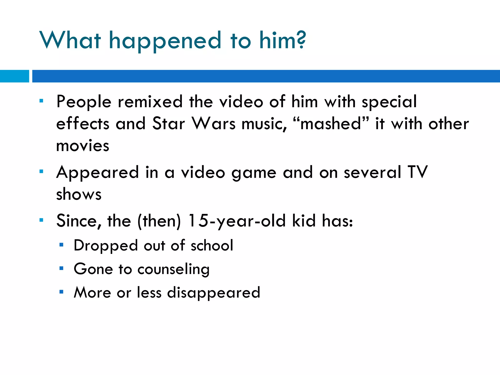 What happened to him? People remixed the video of him with special effects and Star Wars music, “mashed” it with other movies Appeared in a video game and on several TV shows Since, the (then) 15-year-old kid has: Dropped out of school Gone to counseling More or less disappeared 