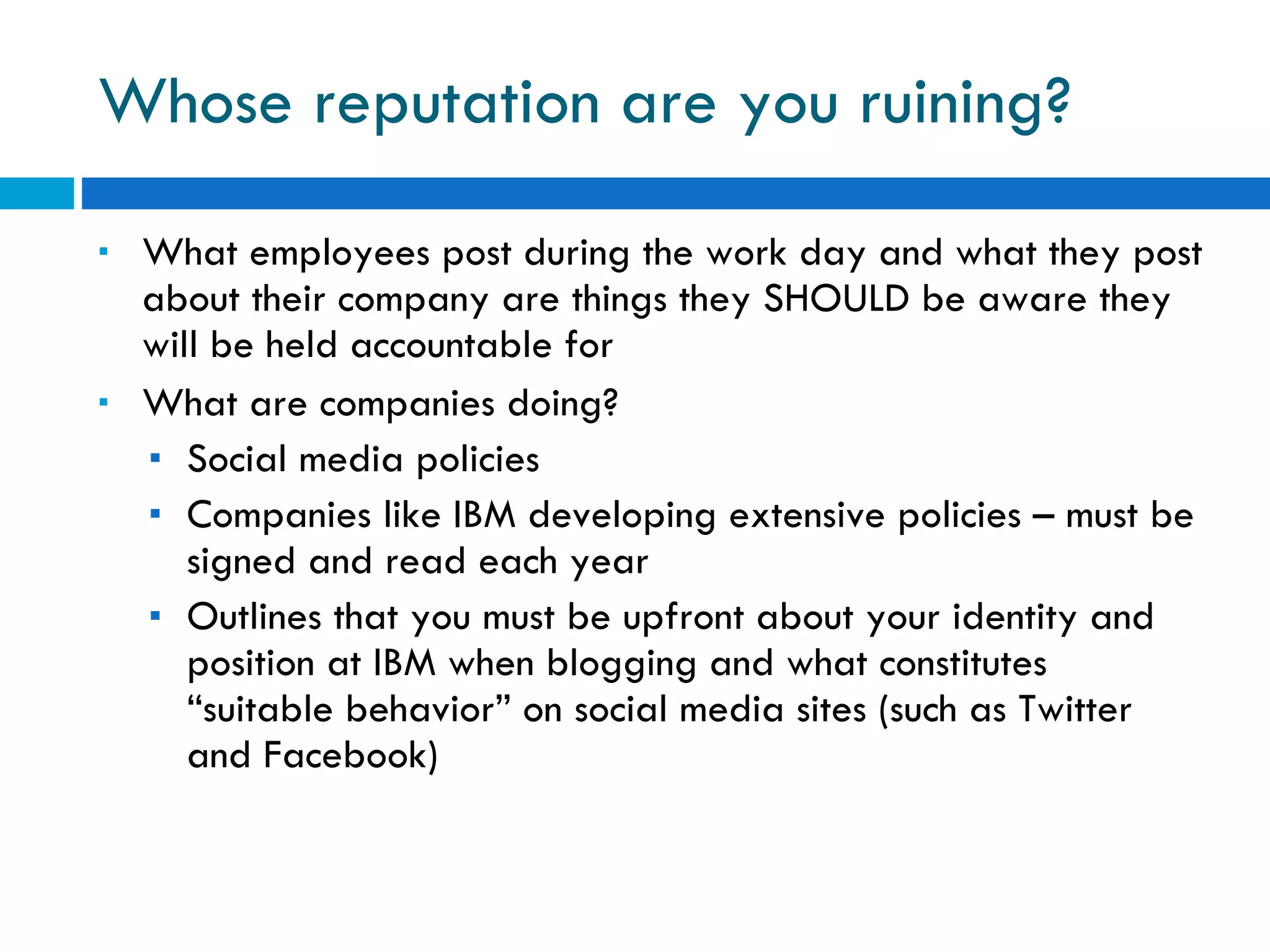 Whose reputation are you ruining? What employees post during the work day and what they post about their company are things they SHOULD be aware they will be held accountable for What are companies doing? Social media policies Companies like IBM developing extensive policies – must be signed and read each year Outlines that you must be upfront about your identity and position at IBM when blogging and what constitutes “suitable behavior” on social media sites (such as Twitter and Facebook) 